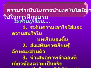 ความจำเป็นในการนำเทคโนโลยีมาใช้ในการฝึกอบรม ในด้านผู้เรียน ....   1.  ระดับความเอาใจใส่และความสนใจใน บทเรียนสูงขึ้น   2.  ส่งเสริมการเรียนรู้ลักษณะส่วนตัว   3.  นำเสนอภาพจำลองที่เกี่ยวข้องความเป็นจริง   4.  เปิดโอกาสให้ผู้เรียนค้นพบสิ่งที่อยากรู้   ด้วยตนเอง 