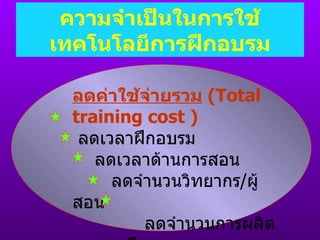 ความจำเป็นในการใช้เทคโนโลยีการฝึกอบรม ลดค่าใช้จ่ายรวม   ( Total training cost  ) ลดเวลาฝึกอบรม ลดเวลาด้านการสอน ลดจำนวนวิทยากร / ผู้สอน ลดจำนวนการผลิตเอกสารฝึกอบรม เพิ่มจำนวนผู้เรียนมากขึ้น 