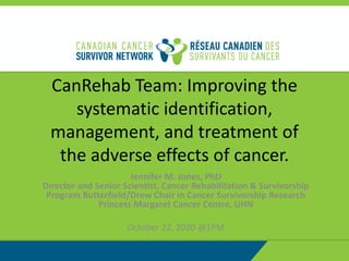 CanRehab Team: Improving the
systematic identification,
management, and treatment of
the adverse effects of cancer.
Jennifer M. Jones, PhD
Director and Senior Scientist, Cancer Rehabilitation & Survivorship
Program Butterfield/Drew Chair in Cancer Survivorship Research
Princess Margaret Cancer Centre, UHN
October 22, 2020 @1PM
 