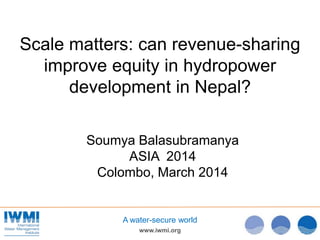 www.iwmi.org
A water-secure world
Scale matters: can revenue-sharing
improve equity in hydropower
development in Nepal?
Soumya Balasubramanya
ASIA 2014
Colombo, March 2014
 