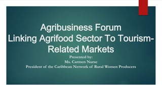 Agribusiness Forum
Linking Agrifood Sector To Tourism-
Related Markets
Presented by:
Ms. Carmen Nurse
President of the Caribbean Network of Rural Women Producers
 