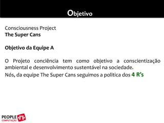 ObjetivoConsciousness ProjectThe Super Cans Objetivo da Equipe A O Projeto conciência tem como objetivo a conscientização ambiental e desenvolvimento sustentável na sociedade.Nós, da equipe The Super Cans seguimos a politica dos 4 R’s