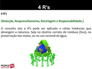 4 R’s4 R’s(Redução, Reaproveitamento, Reciclagem e Responsabilidade.)O conceito dos 4 R’s pode ser aplicado a várias instâncias que abrangem a natureza. Seja no destino correto de resíduos (lixo), na preservação das matas, ou no uso racional da água.