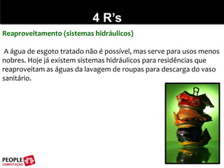 4 R’sReaproveitamento (sistemas hidráulicos) A água de esgoto tratado não é possível, mas serve para usos menos nobres. Hoje já existem sistemas hidráulicos para residências que reaproveitam as águas da lavagem de roupas para descarga do vaso sanitário.