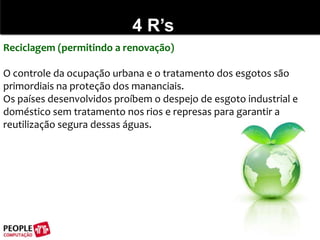 4 R’sReciclagem (permitindo a renovação)O controle da ocupação urbana e o tratamento dos esgotos são primordiais na proteção dos mananciais. Os países desenvolvidos proíbem o despejo de esgoto industrial e doméstico sem tratamento nos rios e represas para garantir a reutilização segura dessas águas.