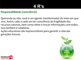 4 R’sResponsabilidade (consciência)Querendo ou não, você é um agente transformador do meio em que vive. Assim, cabe a cada um ter consciência da fragilidade dos recursos naturais, bem como obter e trocar informações com todos. Isso também é cidadania.Ações educativas são imprescindíveis para garantir a vida das gerações futuras. 