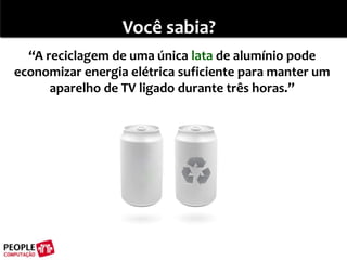 Você sabia?“A reciclagem de uma única lata de alumínio pode economizar energia elétrica suficiente para manter um aparelho de TV ligado durante três horas.”