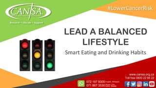 LEAD A BALANCED
LIFESTYLE
Smart Eating and Drinking Habits
www.cansa.org.za
Toll free 0800 22 66 22
072 197 9305
071 867 3530
English, Afrikaans
Xhosa, Zulu,
Sotho, Siswati
#LowerCancerRisk
 