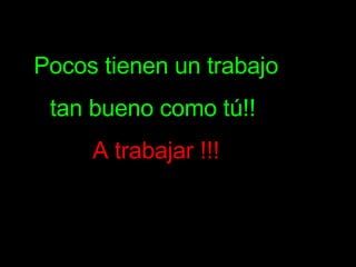 Pocos tienen un trabajo tan bueno como tú!!  A trabajar !!! 
