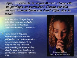 ¿Que, a cerca de la virgen Maria? ¿Tiene ella¿Que, a cerca de la virgen Maria? ¿Tiene ella
un privilegio en particular? ¿Puede ser ellaun privilegio en particular? ¿Puede ser ella
nuestra intermediaria con Dios? ¿Que dice lanuestra intermediaria con Dios? ¿Que dice la
Biblia?Biblia?
• La Biblia dice: “5
Porque hay un
solo Dios, y un solo mediador
entre Dios y los hombres,
Jesucristo hombre,” 1 Timoteo 2:5
• “11
Este Jesús es la piedra
reprobada por vosotros los
edificadores, la cual ha venido a
ser cabeza del ángulo.12
Y en
ningún otro hay salvación;
porque no hay otro nombre bajo
el cielo, dado a los hombres, en
que podamos ser salvos.” Hechos
4:11
Pidamos a Dios
nos de entendimiento
 