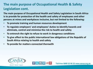 The main purpose of Occupational Health & Safety
Legislation cont.
The main purpose of Occupational Health and Safety Legislation in South Africa
is to provide for protection of the health and safety of employees and other
persons at mines and workplaces inclusive, but not limited to the following:
• To promote training and human resources development
• To regulate employers’ and employees’ duties to identify hazards and
eliminate, control and minimise the risk to health and safety
• To entrench the right to refuse to work in dangerous conditions
• To give effect to the public international law obligations of the Republic of
South Africa relating to health and safety
• To provide for matters connected therewith
 