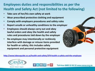 Employees duties and responsibilities as per the
Health and Safety Act (not limited to the following)
• Take care of her/his own safety at work
• Wear prescribed protective clothing and equipment
• Comply with employers procedures and safety rules
• Report unsafe or unhealthy conditions to the employer
• Employees should always carry out and obey
lawful orders and obey the health and safety
rules and procedures laid down by the employer
• No employee may intentionally or recklessly
interfere with damage or misuse items provided
for health or safety; this includes safety
equipment and personal protective equipment
http://www.labourguide.co.za/health-and-safety/379-health-a-safety-and-the-employee
 