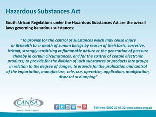 Hazardous Substances Act
South African Regulations under the Hazardous Substances Act are the overall
laws governing hazardous substances:
“To provide for the control of substances which may cause injury
or ill-health to or death of human beings by reason of their toxic, corrosive,
irritant, strongly sensitising or flammable nature or the generation of pressure
thereby in certain circumstances, and for the control of certain electronic
products; to provide for the division of such substances or products into groups
in relation to the degree of danger; to provide for the prohibition and control
of the importation, manufacture, sale, use, operation, application, modification,
disposal or dumping”
 
