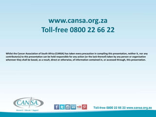 www.cansa.org.za
Toll-free 0800 22 66 22
Whilst the Cancer Association of South Africa (CANSA) has taken every precaution in compiling this presentation, neither it, nor any
contributor(s) to this presentation can be held responsible for any action (or the lack thereof) taken by any person or organisation
wherever they shall be based, as a result, direct or otherwise, of information contained in, or accessed through, this presentation.
 