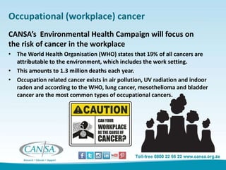 Occupational (workplace) cancer
CANSA’s Environmental Health Campaign will focus on
the risk of cancer in the workplace
• The World Health Organisation (WHO) states that 19% of all cancers are
attributable to the environment, which includes the work setting.
• This amounts to 1.3 million deaths each year.
• Occupation related cancer exists in air pollution, UV radiation and indoor
radon and according to the WHO, lung cancer, mesothelioma and bladder
cancer are the most common types of occupational cancers.
 
