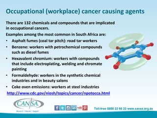 Occupational (workplace) cancer causing agents
There are 132 chemicals and compounds that are implicated
in occupational cancers.
Examples among the most common in South Africa are:
• Asphalt fumes (coal tar pitch): road tar workers
• Benzene: workers with petrochemical compounds
such as diesel fumes
• Hexavalent chromium: workers with compounds
that include electroplating, welding and chromate
painting
• Formaldehyde: workers in the synthetic chemical
industries and in beauty salons
• Coke oven emissions: workers at steel industries
http://www.cdc.gov/niosh/topics/cancer/npotocca.html
 