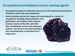 Occupational (workplace) cancer causing agents
• Occupational exposure to benzene may occur in the chemical and petroleum
industries, which may cause leukaemia.
• Coal tar pitches and coal tar vapour are encountered in a variety of
occupations including coke production, coal
gasification, and roofing. These mixtures
produce cancers of the skin; and other
sites including the urinary and respiratory
systems. Iron work in and steel founding is
also associated with an elevated risk of
lung cancer.
 