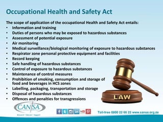 Occupational Health and Safety Act
The scope of application of the occupational Health and Safety Act entails:
• Information and training
• Duties of persons who may be exposed to hazardous substances
• Assessment of potential exposure
• Air monitoring
• Medical surveillance/biological monitoring of exposure to hazardous substances
• Respirator zone personal protective equipment and facilities
• Record keeping
• Safe handling of hazardous substances
• Control of exposure to hazardous substances
• Maintenance of control measures
• Prohibition of smoking, consumption and storage of
food and beverages in HCS zones
• Labelling, packaging, transportation and storage
• Disposal of hazardous substances
• Offences and penalties for transgressions
 