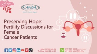 Preserving Hope:
Fertility Discussions for
Female
Cancer Patients
www.cansa.org.za
Toll free 0800 22 66 22
072 197 9305
071 867 3530
English, Afrikaans
Xhosa, Zulu,
Sotho, Siswati
 