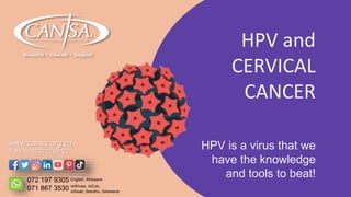 HPV is a virus that we
have the knowledge
and tools to beat!
HPV and
CERVICAL
CANCER
www.cansa.org.za
Toll free 0800 22 66 22
072 197 9305
071 867 3530
English, Afrikaans
isiXhosa, isiZulu
siSwati, Sesotho, Setswana
 