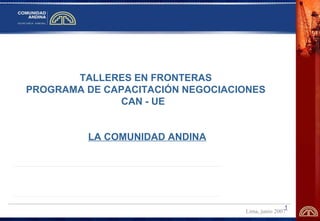 1 
TALLERES EN FRONTERAS 
PROGRAMA DE CAPACITACIÓN NEGOCIACIONES 
CAN - UE 
LA COMUNIDAD ANDINA 
Lima, junio 2007 
 
