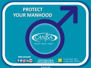www.cansa.org.za
Toll free 0800 22 66 22
072 197 9305
071 867 3530
English,
Xhosa, Zulu,
Afrikaans
Sotho, Siswati
#MensHealth
November 2019
YOUR MANHOOD
PROTECT
 