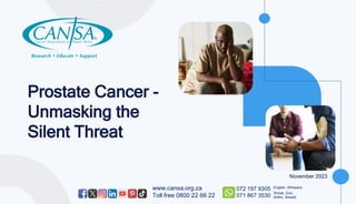 Prostate Cancer -
Unmasking the
Silent Threat
www.cansa.org.za
Toll free 0800 22 66 22
072 197 9305
071 867 3530
English, Afrikaans
Xhosa, Zulu,
Sotho, Siswati
November 2023
 