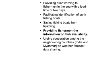 • Providing prior warning to
fishermen in the sea with a lead
time of two days.
• Facilitating identification of sunk
fishing boats.
• Saving fishing boats from
hijacking.
• Providing fishermen the
information on fish availability.
• Urging cooperation among the
neighbouring countries (India and
Myanmar) on weather forecast
data sharing.