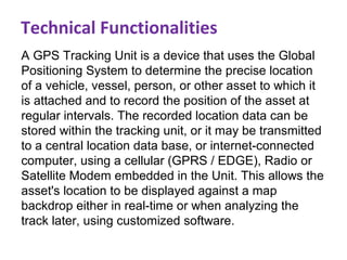 A GPS Tracking Unit is a device that uses the Global
Positioning System to determine the precise location
of a vehicle, vessel, person, or other asset to which it
is attached and to record the position of the asset at
regular intervals. The recorded location data can be
stored within the tracking unit, or it may be transmitted
to a central location data base, or internet-connected
computer, using a cellular (GPRS / EDGE), Radio or
Satellite Modem embedded in the Unit. This allows the
asset's location to be displayed against a map
backdrop either in real-time or when analyzing the
track later, using customized software.
Technical Functionalities