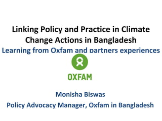 Linking Policy and Practice in Climate
Change Actions in Bangladesh
Learning from Oxfam and partners experiences
Monisha Biswas
Policy Advocacy Manager, Oxfam in Bangladesh
 