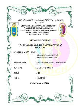 “AÑO DE LA UNIÓN NACIONAL FRENTE A LA CRISIS
                    EXTERNA”
         UNIVERSIDAD PARTICULAR DE CHICLAYO
           FACULTAD DE MEDICINA HUMANA
        ESCUELA PROFESIONAL DE MEDICINA HUMANA
              DEPARTAMENTO ACADEMICO
                DE CIENCIAS BASICAS


                  ARTICULO CIENTIFICO

    “ EL CANSANCIO CRONICO Y ALTERNATIVAS DE
                    SOLUCION”

NOMBRES Y APELLIDOS:
                    Estacio Escheandia Pavel
                    Fernandez Zelada Boris

ASIGNATURA              : Metodología del Estudio Univesitario II

DOCENTE                 : Mg. Delicia Muñoz

CICLO                   : II

FECHA                    : 11/11/09

                  CHICLAYO - PERU
 