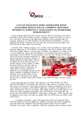CAN SAN FRANCISCO 49ERS’ LINEBACKER KWON
ALEXANDER DEFEAT DALLAS COWBOYS’ DEFENDER
DEMARCUS LAWRENCE’S ALLEGATIONS OF TRADEMARK
INFRINGEMENT?
In this weekend’s Super Bowl LIV, the San Francisco 49ers face the Kansas City Chiefs.
Meanwhile, off the field, the Dallas Cowboys are prepared to take on the 49ers in a court of
law. In the 49ers’ long march to the Super Bowl, linebacker Kwon Alexander filed two
trademark applications for “HOT BOYZZ” and “HOT BOYZZ UNIVERSITY.” Cowboys’
defenders and, namely, DeMarcus Lawrence claim they have been using the moniker since
2018 and that the 49ers copied it one year later.
In October 2018, Tankland Ventures, LLC, an entity owned by DeMarcus Lawrence, filed a
trademark application for “HOT BOYZ” in International Class 025 for athletic shirts, athletic
shorts, hats, hooded pullovers, and other types of clothing. The application is an intent to use,
or § 1(b), application, which means the trademark is not currently being used in commerce.
Interestingly, the term “BOYS” has been disclaimed from the mark, meaning that this portion
of the mark has been deemed unregistrable in
that the word merely describes a category of
clothing intended for male children. Because
the application did not limit the goods to a
specific category of user, children’s clothing
for males is therefore included within its
scope. While Lawrence’s application for
“HOT BOYS” has been approved for
publication by an examining attorney and has
indeed completed its publication period, no
statement of use has been filed yet. Once
Lawrence files a statement of use alleging
that the mark is currently being used in commerce, the USPTO will likely proceed to register
the mark.
On the other hand, Kwon Alexander filed applications for “HOT BOYZZ” and “HOT
BOYZZ UNIVERSITY” mere months after Lawrence’s filing. However, Alexander claims a
date of first use of January 1, 2016, while Lawrence has not filed any allegation of use for its
mark. Identical to Lawrence’s “HOT BOYS” application, Alexander seeks registration for its
marks in International Class 025 for athletic shirts, athletic shorts, hats, hooded pullovers, etc.
Earlier this season, Alexander created shirts with “HOT BOYZZ” for his teammates and
shouted out “HOT BOYZZ UNIVERSITY” during player introductions. While Alexander filed
his applications last week, it will likely be months before the USPTO takes any official action
related thereto.
To challenge Alexander’s mark, if the United States Patent and Trademark Office
(USPTO) approves the same for publication, DeMarcus Lawrence may initiate an opposition
proceeding before the Trademark Trial and Appeal Board (TTAB). Once the USPTO
determines that a party’s mark is registrable, a thirty-day opposition period is initiated during
 