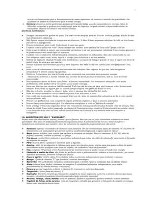 2

açúcar são importantes para o funcionamento do nosso organismo,no entanto,o controle da quantidade e da
qualidade de ambos é fundamental para a nossa energia.
• Gordura: alimentos muito gordurosos acabam provocando fadiga quando consumidos em excesso. Além de
dificultar a digestão (a gordura leva mais tempo para ser digerida) ela pode reduzir a capacidade celular de
transportar oxigênio na célula e isso causa cansaço.
(2-) Dicas nutricionais:
•
•
•
•
•
•
•
•
•
•
•
•
•
•
•
•
•
•
•
•

Devagar com alimentos gordos no prato. Use mais carnes magras, evite as frituras, molhos gordos e adição de óleo
nas preparações culinárias.
Não fiquem longos intervalos de tempo sem se alimentar. O ideal é fazer pequenas refeições, de três em três horas,
para evitar a hipoglicemia.
Procure substituto para o café. O chá verde é uma boa opção.
Cuidado com bebidas com “cola”. Normalmente elas contem mais cafeína.Ex:”coca-cola”,”pespi-cola”,etc.
Evite o uso de saleiro á mesa e use com muita parcimônia o sal nas preparações culinárias. Use-o menos possível e
dê preferência ao sal iodado light ou marinho.
Cuidado com os alimentos industrializados, enlatados, embutidos ou defumados. Eles são conservados no sal.
Use temperos como ervas, limão, iogurte e vinagre para substituir o sal nas saladas.
Hidrate-se bastante. Quando O corpo está desidratado a sensação de fadiga é grande. O ideal é ingerir em torno de
dois(2) litros de água,sem gás,por dia.
Durma o quanto você necessite para ficar bem disposto. Não beba nada com cafeína para não prejudicar o seu
sono.
Evite o uso de sobremesas e doces nos intervalos das refeições. Não esqueça de que eles “são energéticos
temporários” e podem causar hipoglicemia.
Prefira as frutas secas (ou mix de frutas secas e sementes) nos intervalos para promover energia.
Diminua ou substitua o açúcar refinado das receitas de doces por açúcar mascavo, mel ou suco de frutas
concentrado.
Peça ajuda para parar de fumar e/ou beber, se houver necessidade. Um tratamento adequado, com ajuda
profissional, pode ajudar você a recuperar a sua saúde e energia.
Inicie seu dia com um excelente café da manhã. É ele que vai dar energia para você começar o dia. Inclua nesta
refeição: frutas,leite ou iogurte,pão ou cereais,queijos magros com geléia de frutas ou mel.
Não faça refeições pesadas no almoço, pois o sono e cansaço irão atrapalhá-lo á tarde.
Evite as carnes vermelhas e muito cereal no jantar. Eles dificultam o sono.
Use o café com moderação. Senão conseguir ficar sem ele. beba no máximo,dois cafezinhos ao dia e evite colocar
açúcar refinado nele.
Procure um profissional, caso suspeite de algum problema orgânico, e faça os exames solicitados.
Procure fazer uma alimentação rica. Use alimentos energéticos e evite os “ladrões de energia”.
Evite a fadiga crônica das segundas-feiras não consumindo comidas muito pesadas durante o fim de semana. Não
abuse do álcool. Caso tenha exagerado no almoço de Domingo,procure comer só frutas energéticas á noite e inicie
a sua Segunda-feira com um bom café da manhã.Assim,você começa a sua semana mais bem disposto e
energizado.

(3-) ALIMENTOS QUE DÃO O “MAIOR GÁS”:
Frutas secas têm mais açúcar natural, Frutose, que as frescas. Mas não são só, elas concentram nutrientes em maior
quantidade. São ricas em potássio(extremamente importante para o funcionamento de nervos e músculos),ferro e
triptofano,um aminoácido que mantém o nível de serotonina no organismo,responsável pelo alto-astral.

















Damasco: apenas 10 unidades de damasco seco fornecem 25% da recomendação diária de vitamina “A”,na forma de
betacaroteno, um antioxidante que previne contra o envelhecimento precoce e alguns tipos de câncer.
Maçã: possui actidina, uma enzima que melhora a circulação do sangue. Rica em vitaminas: A, B1, B2, além de
fósforo e potássio, combate o estresse e a fadiga.
Uva-passa: contém ferro, potássio, e quercetina, substancia que reduz os níveis de colesterol e atua contra a formação
de coágulos no sangue.
Pêra: rica em fibras e potássio é excelente para a digestão.
Ameixa-: além de ser digestiva e indicada para quem tem intestino preso, ameixa seca tem quase o dobro do poder
antioxidante do que qualquer outra fruta ou vegetal, um verdadeiro “elixir da juventude”.
Uva: complexo “B” garante o bom funcionamento do sistema nervoso e ajuda o corpo a transformar energia.
Castanha e azeite de oliva: são fontes de gorduras mono e polinsaturadas, reduzem o mau colesterol e, por serem
digeridas lentamente, fornecem energia aos poucos.
Couve e agrião: contém cálcio, ferro, fósforo, todos os minerais indispensáveis para combater o cansaço.
Manga: é fonte de vitamina “C” que fortalece o sistema imunológico.
Macarrão: Têm carboidratos complexo, combustível para o cérebro e para a realização das atividades diárias.
Atum: fornece ferro, fósforo, vitaminas do complexo B e proteínas (elementos indispensáveis para o bom
funcionamento do sistema nervoso e muscular).
Cenoura: possui magnésio, potássio e vitamina C, responsáveis pela boa disposição.
Tangerina: é ótima fonte de vitamina C
Espinafre: tem ferro (mineral que transporta o oxigênio no nosso organismo e previne a anemia, doença que causa
cansaço e desânimo) magnésio (mineral responsável pela contração muscular).
Banana, laranja, couve, batata: ricos em potássio. Ajudam a equilibrar a química cerebral e evitam câimbras.
Vegetais de folhas-verde-escuras: ricas em magnésio e clorofila que garantem o transporte de oxigênio no sangue,
dando mais energia ao nosso corpo.

 