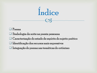 Índice
                             
 Poema
 Simbologia da noite na poesia pessoana
 Caracterização do estado de espírito do sujeito poético
 Identificação dos recursos mais expressivos
 Integração do poema nas temáticas do ortónimo
 