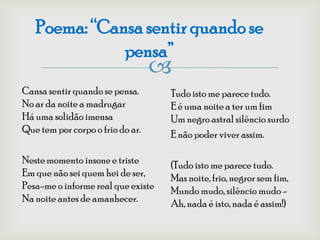 Poema: “Cansa sentir quando se
              pensa”
                                  
Cansa sentir quando se pensa.       Tudo isto me parece tudo.
No ar da noite a madrugar           E é uma noite a ter um fim
Há uma solidão imensa               Um negro astral silêncio surdo
Que tem por corpo o frio do ar.     E não poder viver assim.

Neste momento insone e triste       (Tudo isto me parece tudo.
Em que não sei quem hei de ser,     Mas noite, frio, negror sem fim,
Pesa-me o informe real que existe   Mundo mudo, silêncio mudo -
Na noite antes de amanhecer.        Ah, nada é isto, nada é assim!)
 