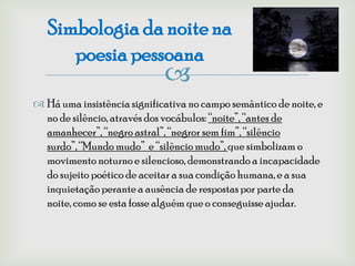 Simbologia da noite na
      poesia pessoana
                             
 Há uma insistência significativa no campo semântico de noite, e
  no de silêncio, através dos vocábulos: “noite”, “antes de
  amanhecer”, “negro astral”, “negror sem fim”, “silêncio
  surdo”, “Mundo mudo” e “silêncio mudo”, que simbolizam o
  movimento noturno e silencioso, demonstrando a incapacidade
  do sujeito poético de aceitar a sua condição humana, e a sua
  inquietação perante a ausência de respostas por parte da
  noite, como se esta fosse alguém que o conseguisse ajudar.
 