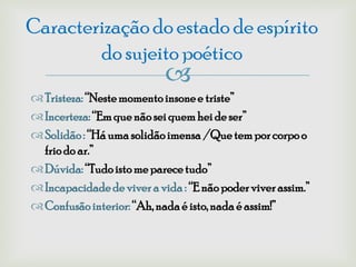 Caracterização do estado de espírito
        do sujeito poético
                            
 Tristeza: “Neste momento insone e triste”
 Incerteza: “Em que não sei quem hei de ser”
 Solidão : “Há uma solidão imensa /Que tem por corpo o
  frio do ar.”
 Dúvida: “Tudo isto me parece tudo”
 Incapacidade de viver a vida : “E não poder viver assim.”
 Confusão interior: “Ah, nada é isto, nada é assim!”
 