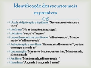 Identificação dos recursos mais
               expressivos
                          “Neste momento insone e
 Dupla Adjetivação e hipálage:
  triste”
 Perífrase: “No ar da noite a madrugar”
 Poliptoto: “negro” e “negror”
 Sugestão repetitiva do silêncio: “ silêncio surdo”, “Mundo
  mudo” e “silêncio mudo”
 Adjectivação e metáfora: “Há uma solidão imensa/Que tem
  por corpo o frio do ar”
 Enumeração: “Mas noite, frio, negror sem fim,/Mundo mudo,
  silêncio mudo –”
 Anáfora: “Mundo mudo, silêncio mudo –”
 Paradoxo: “Ah, nada é isto, nada é assim!”
 