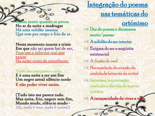 Integração do poema
                                            nas temáticas do
Cansa sentir quando se pensa.
No ar da noite a madrugar                          ortónimo
Há uma solidão imensa
Que tem por corpo o frio do ar.       Dor de pensar e dicotomia
                                        sentir/pensar
                                       A solidão do ser interior
Neste momento insone e triste
Em que não sei quem hei de ser,        Enigma do ser e angústia
Pesa-me o informe real que              existencial
existe
Na noite antes de amanhecer.           A ilusão do real
                                       Necessidade de evasão da
Tudo isto me parece tudo.
E é uma noite a ter um fim              realidade (através da noite)
Um negro astral silêncio surdo         Incerteza, inquietação,
E não poder viver assim.                confusão e dúvida do sujeito
                                        poético
(Tudo isto me parece tudo.
Mas noite, frio, negror sem fim,       A incapacidade de viver a vida
Mundo mudo, silêncio mudo -
Ah, nada é isto, nada é assim!)
 