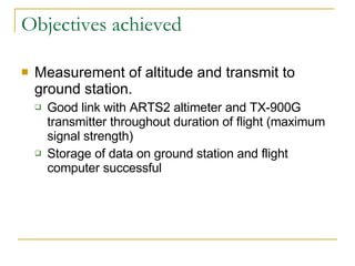 Objectives achieved Measurement of altitude and transmit to ground station. Good link with ARTS2 altimeter and TX-900G transmitter throughout duration of flight (maximum signal strength) Storage of data on ground station and flight computer successful 