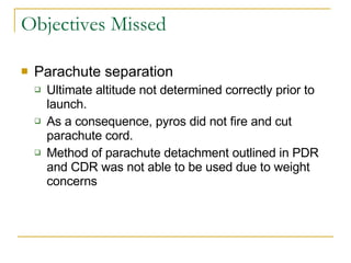 Objectives Missed Parachute separation Ultimate altitude not determined correctly prior to launch.  As a consequence, pyros did not fire and cut parachute cord. Method of parachute detachment outlined in PDR and CDR was not able to be used due to weight concerns 