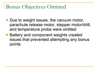 Bonus Objectives Omitted Due to weight issues, the vacuum motor, parachute release motor, stepper motor/drill, and temperature probe were omitted Battery and component weights created issues that prevented attempting any bonus points 