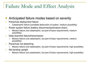 Failure Mode and Effect Analysis Anticipated failure modes based on severity Parachute deployment failure Catastrophic failure (complete destruction of system, medium possibility) Power system failure (battery disconnect/premature drain) Mission failure (not catastrophic, but part of basic requirements, medium possibility) Data downlink failure/transmission  Mission failure (not catastrophic, but part of basic requirements, medium possibility) Parachute not detaching Mission failure (not catastrophic, but part of basic requirements, high possibility) Not landing upright Mission failure (not catastrophic, but part of basic requirements, high possibility) 