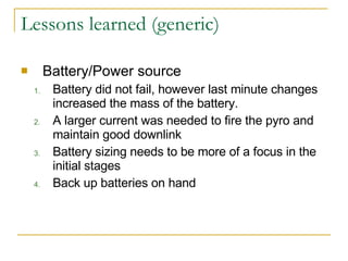 Lessons learned (generic) Battery/Power source Battery did not fail, however last minute changes increased the mass of the battery.  A larger current was needed to fire the pyro and maintain good downlink Battery sizing needs to be more of a focus in the initial stages Back up batteries on hand 
