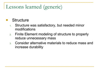 Lessons learned (generic) Structure Structure was satisfactory, but needed minor modifications Finite Element modeling of structure to properly reduce unnecessary mass Consider alternative materials to reduce mass and increase durability 