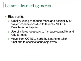 Lessons learned (generic) Electronics Simplify wiring to reduce mass and possibility of broken connections due to launch / MECO / Parachute deployment Use of microprocessors to increase capability and reduce mass Move from COTS to hand built parts to tailor functions to specific tasks/objectives 