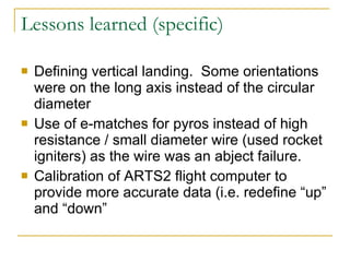 Lessons learned (specific) Defining vertical landing.  Some orientations were on the long axis instead of the circular diameter Use of e-matches for pyros instead of high resistance / small diameter wire (used rocket igniters) as the wire was an abject failure. Calibration of ARTS2 flight computer to provide more accurate data (i.e. redefine “up” and “down” 