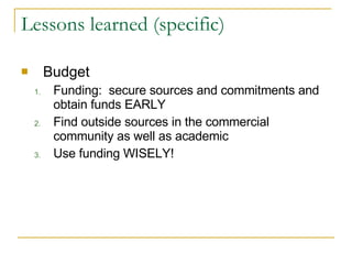 Lessons learned (specific) Budget Funding:  secure sources and commitments and obtain funds EARLY Find outside sources in the commercial community as well as academic Use funding WISELY!  