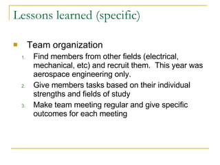Lessons learned (specific) Team organization Find members from other fields (electrical, mechanical, etc) and recruit them.  This year was aerospace engineering only. Give members tasks based on their individual strengths and fields of study Make team meeting regular and give specific outcomes for each meeting 