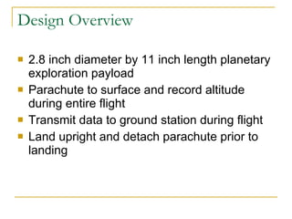 Design Overview 2.8 inch diameter by 11 inch length planetary exploration payload Parachute to surface and record altitude during entire flight  Transmit data to ground station during flight Land upright and detach parachute prior to landing 